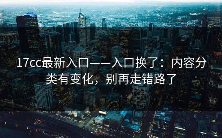 17cc最新入口——入口换了：内容分类有变化，别再走错路了