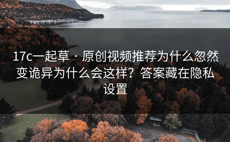17c一起草 · 原创视频推荐为什么忽然变诡异为什么会这样？答案藏在隐私设置