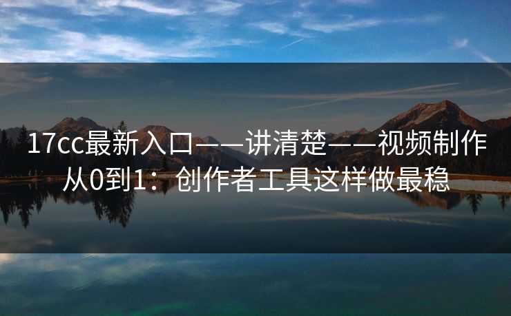 17cc最新入口——讲清楚——视频制作从0到1：创作者工具这样做最稳