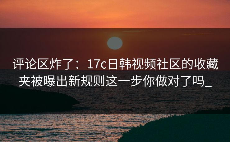 评论区炸了:17c日韩视频社区的收藏夹被曝出新规则这一步你做对了吗_ 评论区炸了:17c日韩视频社区的收藏夹被曝出新规则这一步你做对了吗_