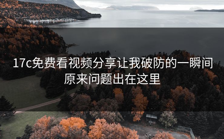 17c免费看视频分享让我破防的一瞬间原来问题出在这里 17c免费看视频分享让我破防的一瞬间原来问题出在这里