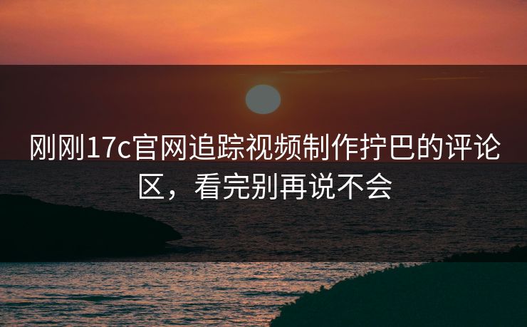 刚刚17c官网追踪视频制作拧巴的评论区，看完别再说不会