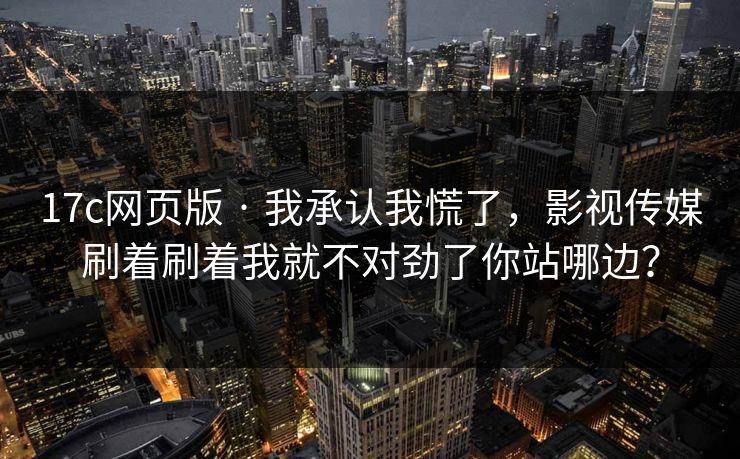 17c网页版 · 我承认我慌了,影视传媒刷着刷着我就不对劲了你站哪边? 17c网页版 · 我承认我慌了,影视传媒刷着刷着我就不对劲了你站哪边?