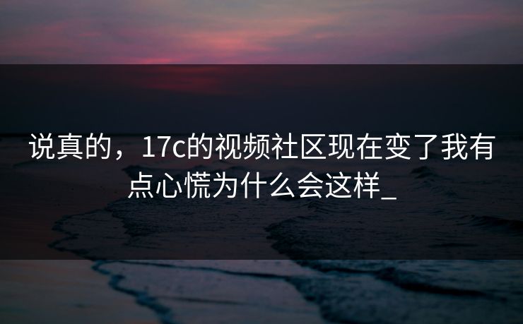 说真的,17c的视频社区现在变了我有点心慌为什么会这样_ 说真的,17c的视频社区现在变了我有点心慌为什么会这样_