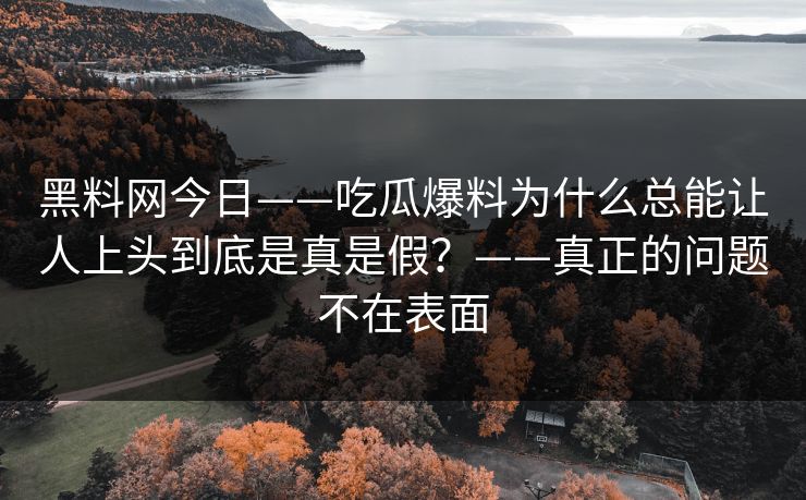 黑料网今日——吃瓜爆料为什么总能让人上头到底是真是假?——真正的问题不在表面 黑料网今日——吃瓜爆料为什么总能让人上头到底是真是假?——真正的问题不在表面