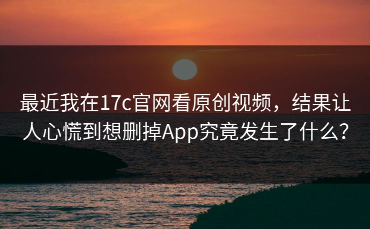最近我在17c官网看原创视频，结果让人心慌到想删掉App究竟发生了什么？