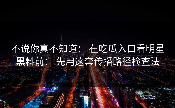 不说你真不知道: 在吃瓜入口看明星黑料前: 先用这套传播路径检查法 不说你真不知道: 在吃瓜入口看明星黑料前: 先用这套传播路径检查法