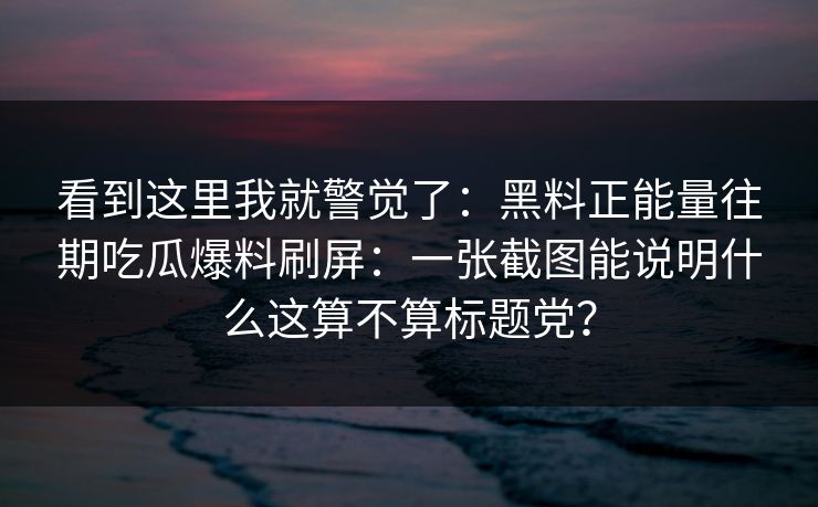 看到这里我就警觉了：黑料正能量往期吃瓜爆料刷屏：一张截图能说明什么这算不算标题党？