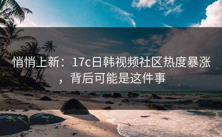 悄悄上新：17c日韩视频社区热度暴涨，背后可能是这件事