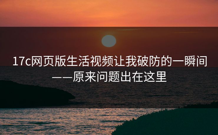 17c网页版生活视频让我破防的一瞬间——原来问题出在这里