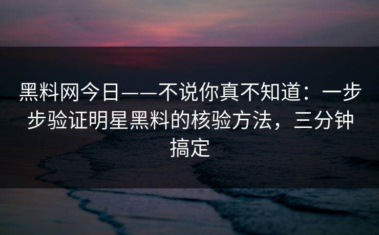 黑料网今日——不说你真不知道：一步步验证明星黑料的核验方法，三分钟搞定