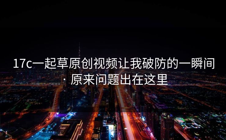 17c一起草原创视频让我破防的一瞬间 · 原来问题出在这里 17c一起草原创视频让我破防的一瞬间 · 原来问题出在这里