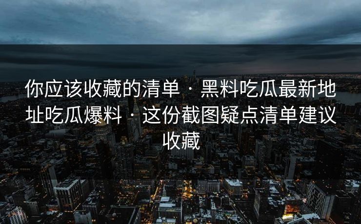你应该收藏的清单 · 黑料吃瓜最新地址吃瓜爆料 · 这份截图疑点清单建议收藏 你应该收藏的清单 · 黑料吃瓜最新地址吃瓜爆料 · 这份截图疑点清单建议收藏